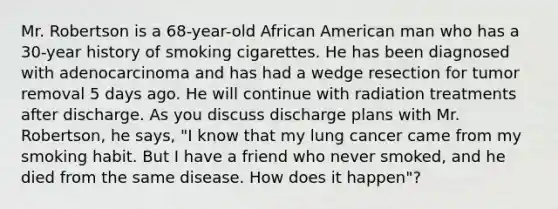 Mr. Robertson is a​ 68-year-old African American man who has a​ 30-year history of smoking cigarettes. He has been diagnosed with adenocarcinoma and has had a wedge resection for tumor removal 5 days ago. He will continue with radiation treatments after discharge. As you discuss discharge plans with Mr.​ Robertson, he​ says, "I know that my lung cancer came from my smoking habit. But I have a friend who never​ smoked, and he died from the same disease. How does it​ happen"?