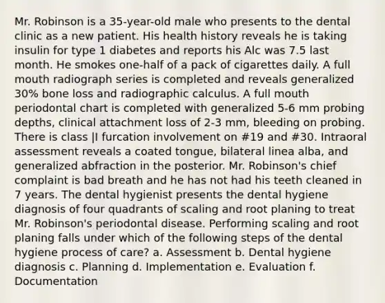 Mr. Robinson is a 35-year-old male who presents to the dental clinic as a new patient. His health history reveals he is taking insulin for type 1 diabetes and reports his Alc was 7.5 last month. He smokes one-half of a pack of cigarettes daily. A full mouth radiograph series is completed and reveals generalized 30% bone loss and radiographic calculus. A full mouth periodontal chart is completed with generalized 5-6 mm probing depths, clinical attachment loss of 2-3 mm, bleeding on probing. There is class |I furcation involvement on #19 and #30. Intraoral assessment reveals a coated tongue, bilateral linea alba, and generalized abfraction in the posterior. Mr. Robinson's chief complaint is bad breath and he has not had his teeth cleaned in 7 years. The dental hygienist presents the dental hygiene diagnosis of four quadrants of scaling and root planing to treat Mr. Robinson's periodontal disease. Performing scaling and root planing falls under which of the following steps of the dental hygiene process of care? a. Assessment b. Dental hygiene diagnosis c. Planning d. Implementation e. Evaluation f. Documentation