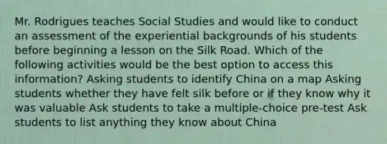 Mr. Rodrigues teaches Social Studies and would like to conduct an assessment of the experiential backgrounds of his students before beginning a lesson on the Silk Road. Which of the following activities would be the best option to access this information? Asking students to identify China on a map Asking students whether they have felt silk before or if they know why it was valuable Ask students to take a multiple-choice pre-test Ask students to list anything they know about China