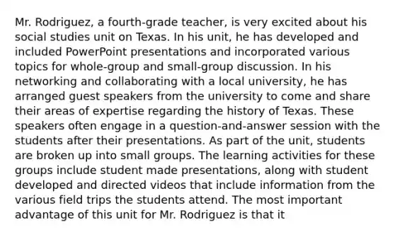 Mr. Rodriguez, a fourth-grade teacher, is very excited about his social studies unit on Texas. In his unit, he has developed and included PowerPoint presentations and incorporated various topics for whole-group and small-group discussion. In his networking and collaborating with a local university, he has arranged guest speakers from the university to come and share their areas of expertise regarding the history of Texas. These speakers often engage in a question-and-answer session with the students after their presentations. As part of the unit, students are broken up into small groups. The learning activities for these groups include student made presentations, along with student developed and directed videos that include information from the various field trips the students attend. The most important advantage of this unit for Mr. Rodriguez is that it