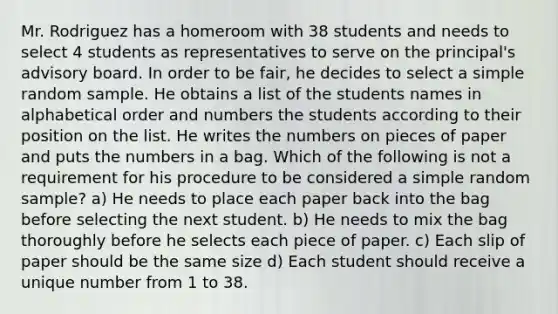 Mr. Rodriguez has a homeroom with 38 students and needs to select 4 students as representatives to serve on the principal's advisory board. In order to be fair, he decides to select a simple random sample. He obtains a list of the students names in alphabetical order and numbers the students according to their position on the list. He writes the numbers on pieces of paper and puts the numbers in a bag. Which of the following is not a requirement for his procedure to be considered a simple random sample? a) He needs to place each paper back into the bag before selecting the next student. b) He needs to mix the bag thoroughly before he selects each piece of paper. c) Each slip of paper should be the same size d) Each student should receive a unique number from 1 to 38.