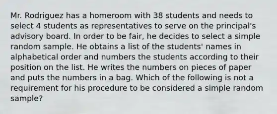 Mr. Rodriguez has a homeroom with 38 students and needs to select 4 students as representatives to serve on the principal's advisory board. In order to be fair, he decides to select a simple random sample. He obtains a list of the students' names in alphabetical order and numbers the students according to their position on the list. He writes the numbers on pieces of paper and puts the numbers in a bag. Which of the following is not a requirement for his procedure to be considered a simple random sample?