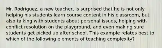 Mr. Rodriguez, a new teacher, is surprised that he is not only helping his students learn course content in his classroom, but also talking with students about personal issues, helping with conflict resolution on the playground, and even making sure students get picked up after school. This example relates best to which of the following elements of teaching complexity?