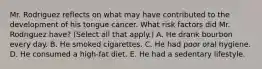 Mr. Rodriguez reflects on what may have contributed to the development of his tongue cancer. What risk factors did Mr. Rodriguez have? (Select all that apply.) A. He drank bourbon every day. B. He smoked cigarettes. C. He had poor oral hygiene. D. He consumed a high-fat diet. E. He had a sedentary lifestyle.