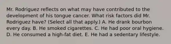 Mr. Rodriguez reflects on what may have contributed to the development of his tongue cancer. What risk factors did Mr. Rodriguez have? (Select all that apply.) A. He drank bourbon every day. B. He smoked cigarettes. C. He had poor oral hygiene. D. He consumed a high-fat diet. E. He had a sedentary lifestyle.