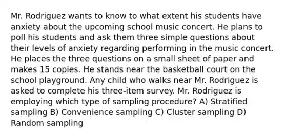 Mr. Rodriguez wants to know to what extent his students have anxiety about the upcoming school music concert. He plans to poll his students and ask them three simple questions about their levels of anxiety regarding performing in the music concert. He places the three questions on a small sheet of paper and makes 15 copies. He stands near the basketball court on the school playground. Any child who walks near Mr. Rodriguez is asked to complete his three-item survey. Mr. Rodriguez is employing which type of sampling procedure? A) Stratified sampling B) Convenience sampling C) Cluster sampling D) Random sampling