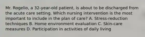 Mr. Rogelio, a 32-year-old patient, is about to be discharged from the acute care setting. Which nursing intervention is the most important to include in the plan of care? A. Stress-reduction techniques B. Home environment evaluation C. Skin-care measures D. Participation in activities of daily living