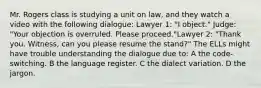 Mr. Rogers class is studying a unit on law, and they watch a video with the following dialogue: Lawyer 1: "I object." Judge: "Your objection is overruled. Please proceed."Lawyer 2: "Thank you. Witness, can you please resume the stand?" The ELLs might have trouble understanding the dialogue due to: A the code-switching. B the language register. C the dialect variation. D the jargon.