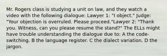 Mr. Rogers class is studying a unit on law, and they watch a video with the following dialogue: Lawyer 1: "I object." Judge: "Your objection is overruled. Please proceed."Lawyer 2: "Thank you. Witness, can you please resume the stand?" The ELLs might have trouble understanding the dialogue due to: A the code-switching. B the language register. C the dialect variation. D the jargon.