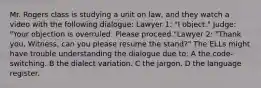 Mr. Rogers class is studying a unit on law, and they watch a video with the following dialogue: Lawyer 1: "I object." Judge: "Your objection is overruled. Please proceed."Lawyer 2: "Thank you. Witness, can you please resume the stand?" The ELLs might have trouble understanding the dialogue due to: A the code-switching. B the dialect variation. C the jargon. D the language register.