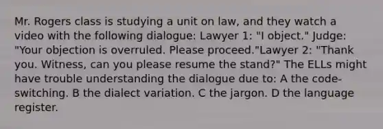 Mr. Rogers class is studying a unit on law, and they watch a video with the following dialogue: Lawyer 1: "I object." Judge: "Your objection is overruled. Please proceed."Lawyer 2: "Thank you. Witness, can you please resume the stand?" The ELLs might have trouble understanding the dialogue due to: A the code-switching. B the dialect variation. C the jargon. D the language register.