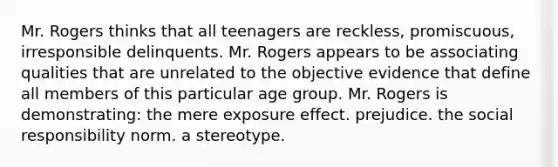 Mr. Rogers thinks that all teenagers are reckless, promiscuous, irresponsible delinquents. Mr. Rogers appears to be associating qualities that are unrelated to the objective evidence that define all members of this particular age group. Mr. Rogers is demonstrating: the mere exposure effect. prejudice. the social responsibility norm. a stereotype.