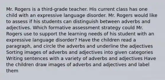 Mr. Rogers is a third-grade teacher. His current class has one child with an expressive language disorder. Mr. Rogers would like to assess if his students can distinguish between adverbs and adjectives. Which formative assessment strategy could Mr. Rogers use to support the learning needs of his student with an expressive language disorder? Have the children read a paragraph, and circle the adverbs and underline the adjectives Sorting images of adverbs and adjectives into given categories Writing sentences with a variety of adverbs and adjectives Have the children draw images of adverbs and adjectives and label them