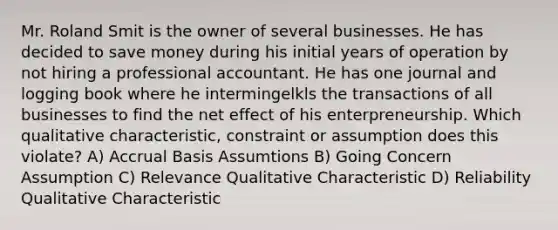 Mr. Roland Smit is the owner of several businesses. He has decided to save money during his initial years of operation by not hiring a professional accountant. He has one journal and logging book where he intermingelkls the transactions of all businesses to find the net effect of his enterpreneurship. Which qualitative characteristic, constraint or assumption does this violate? A) Accrual Basis Assumtions B) Going Concern Assumption C) Relevance Qualitative Characteristic D) Reliability Qualitative Characteristic