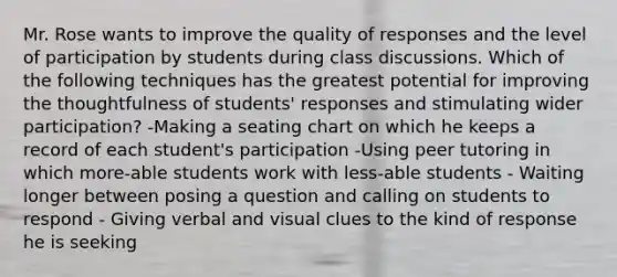 Mr. Rose wants to improve the quality of responses and the level of participation by students during class discussions. Which of the following techniques has the greatest potential for improving the thoughtfulness of students' responses and stimulating wider participation? -Making a seating chart on which he keeps a record of each student's participation -Using peer tutoring in which more-able students work with less-able students - Waiting longer between posing a question and calling on students to respond - Giving verbal and visual clues to the kind of response he is seeking