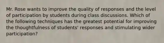 Mr. Rose wants to improve the quality of responses and the level of participation by students during class discussions. Which of the following techniques has the greatest potential for improving the thoughtfulness of students' responses and stimulating wider participation?