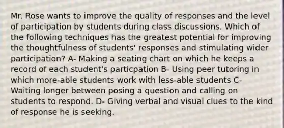 Mr. Rose wants to improve the quality of responses and the level of participation by students during class discussions. Which of the following techniques has the greatest potential for improving the thoughtfulness of students' responses and stimulating wider participation? A- Making a seating chart on which he keeps a record of each student's particpation B- Using peer tutoring in which more-able students work with less-able students C- Waiting longer between posing a question and calling on students to respond. D- Giving verbal and visual clues to the kind of response he is seeking.