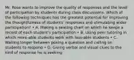 Mr. Rose wants to improve the quality of responses and the level of participation by students during class discussions. Which of the following techniques has the greatest potential for improving the thoughtfulness of students' responses and stimulating wider participation? • A. Making a seating chart on which he keeps a record of each student's participation • B. Using peer tutoring in which more-able students work with less-able students • C. Waiting longer between posing a question and calling on students to respond • D. Giving verbal and visual clues to the kind of response he is seeking