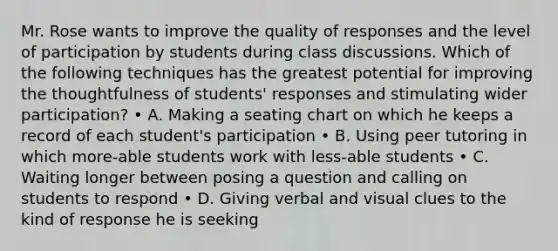 Mr. Rose wants to improve the quality of responses and the level of participation by students during class discussions. Which of the following techniques has the greatest potential for improving the thoughtfulness of students' responses and stimulating wider participation? • A. Making a seating chart on which he keeps a record of each student's participation • B. Using peer tutoring in which more-able students work with less-able students • C. Waiting longer between posing a question and calling on students to respond • D. Giving verbal and visual clues to the kind of response he is seeking