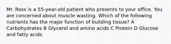 Mr. Ross is a 55-year-old patient who presents to your office. You are concerned about muscle wasting. Which of the following nutrients has the major function of building tissue? A Carbohydrates B Glycerol and amino acids C Protein D Glucose and fatty acids