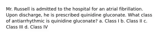 Mr. Russell is admitted to the hospital for an atrial fibrillation. Upon discharge, he is prescribed quinidine gluconate. What class of antiarrhythmic is quinidine gluconate? a. Class I b. Class II c. Class III d. Class IV