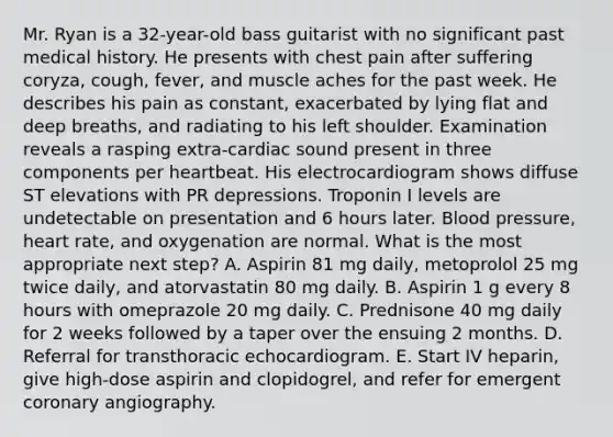 Mr. Ryan is a 32-year-old bass guitarist with no significant past medical history. He presents with chest pain after suffering coryza, cough, fever, and muscle aches for the past week. He describes his pain as constant, exacerbated by lying flat and deep breaths, and radiating to his left shoulder. Examination reveals a rasping extra-cardiac sound present in three components per heartbeat. His electrocardiogram shows diffuse ST elevations with PR depressions. Troponin I levels are undetectable on presentation and 6 hours later. Blood pressure, heart rate, and oxygenation are normal. What is the most appropriate next step? A. Aspirin 81 mg daily, metoprolol 25 mg twice daily, and atorvastatin 80 mg daily. B. Aspirin 1 g every 8 hours with omeprazole 20 mg daily. C. Prednisone 40 mg daily for 2 weeks followed by a taper over the ensuing 2 months. D. Referral for transthoracic echocardiogram. E. Start IV heparin, give high-dose aspirin and clopidogrel, and refer for emergent coronary angiography.