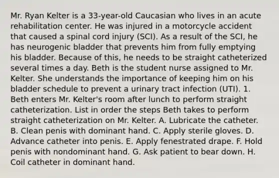 Mr. Ryan Kelter is a 33-year-old Caucasian who lives in an acute rehabilitation center. He was injured in a motorcycle accident that caused a spinal cord injury (SCI). As a result of the SCI, he has neurogenic bladder that prevents him from fully emptying his bladder. Because of this, he needs to be straight catheterized several times a day. Beth is the student nurse assigned to Mr. Kelter. She understands the importance of keeping him on his bladder schedule to prevent a urinary tract infection (UTI). 1. Beth enters Mr. Kelter's room after lunch to perform straight catheterization. List in order the steps Beth takes to perform straight catheterization on Mr. Kelter. A. Lubricate the catheter. B. Clean penis with dominant hand. C. Apply sterile gloves. D. Advance catheter into penis. E. Apply fenestrated drape. F. Hold penis with nondominant hand. G. Ask patient to bear down. H. Coil catheter in dominant hand.