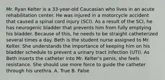 Mr. Ryan Kelter is a 33-year-old Caucasian who lives in an acute rehabilitation center. He was injured in a motorcycle accident that caused a spinal cord injury (SCI). As a result of the SCI, he has neurogenic bladder that prevents him from fully emptying his bladder. Because of this, he needs to be straight catheterized several times a day. Beth is the student nurse assigned to Mr. Kelter. She understands the importance of keeping him on his bladder schedule to prevent a urinary tract infection (UTI). As Beth inserts the catheter into Mr. Kelter's penis, she feels resistance. She should use more force to guide the catheter through his urethra. A. True B. False