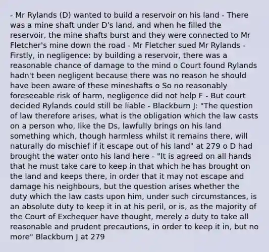 - Mr Rylands (D) wanted to build a reservoir on his land - There was a mine shaft under D's land, and when he filled the reservoir, the mine shafts burst and they were connected to Mr Fletcher's mine down the road - Mr Fletcher sued Mr Rylands - Firstly, in negligence: by building a reservoir, there was a reasonable chance of damage to the mind o Court found Rylands hadn't been negligent because there was no reason he should have been aware of these mineshafts o So no reasonably foreseeable risk of harm, negligence did not help F - But court decided Rylands could still be liable - Blackburn J: "The question of law therefore arises, what is the obligation which the law casts on a person who, like the Ds, lawfully brings on his land something which, though harmless whilst it remains there, will naturally do mischief if it escape out of his land" at 279 o D had brought the water onto his land here - "It is agreed on all hands that he must take care to keep in that which he has brought on the land and keeps there, in order that it may not escape and damage his neighbours, but the question arises whether the duty which the law casts upon him, under such circumstances, is an absolute duty to keep it in at his peril, or is, as the majority of the Court of Exchequer have thought, merely a duty to take all reasonable and prudent precautions, in order to keep it in, but no more" Blackburn J at 279