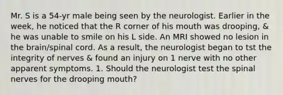 Mr. S is a 54-yr male being seen by the neurologist. Earlier in the week, he noticed that the R corner of his mouth was drooping, & he was unable to smile on his L side. An MRI showed no lesion in <a href='https://www.questionai.com/knowledge/kLMtJeqKp6-the-brain' class='anchor-knowledge'>the brain</a>/spinal cord. As a result, the neurologist began to tst the integrity of nerves & found an injury on 1 nerve with no other apparent symptoms. 1. Should the neurologist test the <a href='https://www.questionai.com/knowledge/kyBL1dWgAx-spinal-nerves' class='anchor-knowledge'>spinal nerves</a> for the drooping mouth?