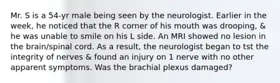 Mr. S is a 54-yr male being seen by the neurologist. Earlier in the week, he noticed that the R corner of his mouth was drooping, & he was unable to smile on his L side. An MRI showed no lesion in <a href='https://www.questionai.com/knowledge/kLMtJeqKp6-the-brain' class='anchor-knowledge'>the brain</a>/spinal cord. As a result, the neurologist began to tst the integrity of nerves & found an injury on 1 nerve with no other apparent symptoms. Was the brachial plexus damaged?