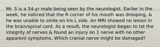 Mr. S is a 54-yr male being seen by the neurologist. Earlier in the week, he noticed that the R corner of his mouth was drooping, & he was unable to smile on his L side. An MRI showed no lesion in the brain/spinal cord. As a result, the neurologist began to tst the integrity of nerves & found an injury on 1 nerve with no other apparent symptoms. Which cranial nerve might be damaged?