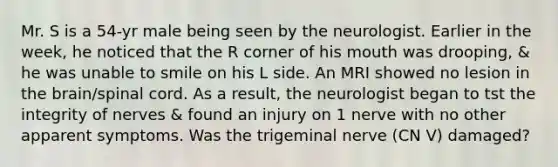 Mr. S is a 54-yr male being seen by the neurologist. Earlier in the week, he noticed that the R corner of his mouth was drooping, & he was unable to smile on his L side. An MRI showed no lesion in the brain/spinal cord. As a result, the neurologist began to tst the integrity of nerves & found an injury on 1 nerve with no other apparent symptoms. Was the trigeminal nerve (CN V) damaged?