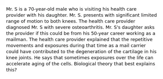 Mr. S is a 70-year-old male who is visiting his health care provider with his daughter. Mr. S. presents with significant limited range of motion to both knees. The health care provider diagnosed Mr. S with severe osteoarthritis. Mr. S's daughter asks the provider if this could be from his 50-year career working as a mailman. The health care provider explained that the repetitive movements and exposures during that time as a mail carrier could have contributed to the degeneration of the cartilage in his knee joints. He says that sometimes exposures over the life can accelerate aging of the cells. Biological theory that best explains this?