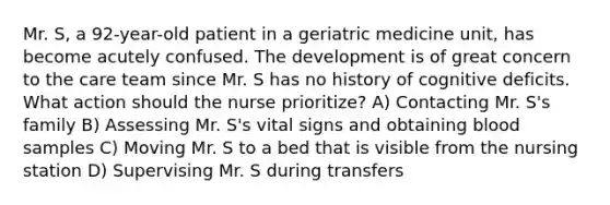 Mr. S, a 92-year-old patient in a geriatric medicine unit, has become acutely confused. The development is of great concern to the care team since Mr. S has no history of cognitive deficits. What action should the nurse prioritize? A) Contacting Mr. S's family B) Assessing Mr. S's vital signs and obtaining blood samples C) Moving Mr. S to a bed that is visible from the nursing station D) Supervising Mr. S during transfers