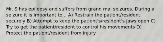 Mr. S has epilepsy and suffers from grand mal seizures. During a seizure it is important to... A) Restrain the patient/resident securely B) Attempt to keep the patient's/resident's jaws open C) Try to get the patient/resident to control his movements D) Protect the patient/resident from injury