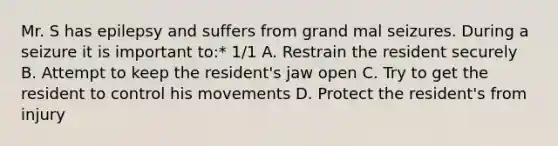 Mr. S has epilepsy and suffers from grand mal seizures. During a seizure it is important to:* 1/1 A. Restrain the resident securely B. Attempt to keep the resident's jaw open C. Try to get the resident to control his movements D. Protect the resident's from injury