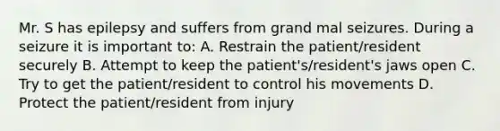 Mr. S has epilepsy and suffers from grand mal seizures. During a seizure it is important to: A. Restrain the patient/resident securely B. Attempt to keep the patient's/resident's jaws open C. Try to get the patient/resident to control his movements D. Protect the patient/resident from injury