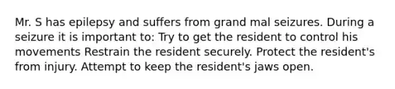 Mr. S has epilepsy and suffers from grand mal seizures. During a seizure it is important to: Try to get the resident to control his movements Restrain the resident securely. Protect the resident's from injury. Attempt to keep the resident's jaws open.