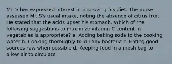 Mr. S has expressed interest in improving his diet. The nurse assessed Mr. S's usual intake, noting the absence of citrus fruit. He stated that the acids upset his stomach. Which of the following suggestions to maximize vitamin C content in vegetables is appropriate? a.​ Adding baking soda to the cooking water b.​ Cooking thoroughly to kill any bacteria c.​ Eating good sources raw when possible d.​ Keeping food in a mesh bag to allow air to circulate