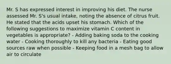 Mr. S has expressed interest in improving his diet. The nurse assessed Mr. S's usual intake, noting the absence of citrus fruit. He stated that the acids upset his stomach. Which of the following suggestions to maximize vitamin C content in vegetables is appropriate? - Adding baking soda to the cooking water - Cooking thoroughly to kill any bacteria - Eating good sources raw when possible - Keeping food in a mesh bag to allow air to circulate