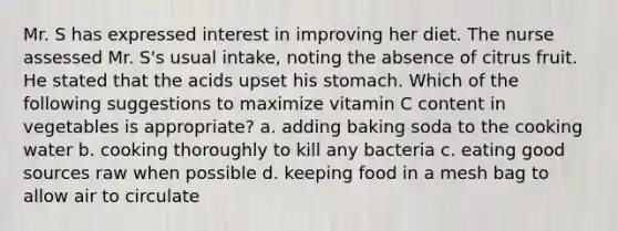 Mr. S has expressed interest in improving her diet. The nurse assessed Mr. S's usual intake, noting the absence of citrus fruit. He stated that the acids upset his stomach. Which of the following suggestions to maximize vitamin C content in vegetables is appropriate? a. adding baking soda to the cooking water b. cooking thoroughly to kill any bacteria c. eating good sources raw when possible d. keeping food in a mesh bag to allow air to circulate