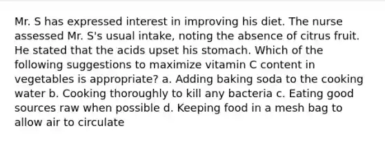 Mr. S has expressed interest in improving his diet. The nurse assessed Mr. S's usual intake, noting the absence of citrus fruit. He stated that the acids upset his stomach. Which of the following suggestions to maximize vitamin C content in vegetables is appropriate? a. Adding baking soda to the cooking water b. Cooking thoroughly to kill any bacteria c. Eating good sources raw when possible d. Keeping food in a mesh bag to allow air to circulate