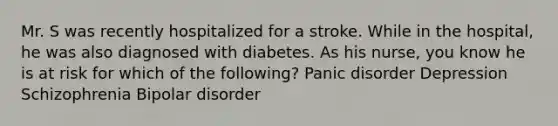 Mr. S was recently hospitalized for a stroke. While in the hospital, he was also diagnosed with diabetes. As his nurse, you know he is at risk for which of the following? Panic disorder Depression Schizophrenia Bipolar disorder