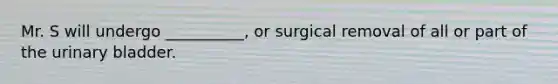 Mr. S will undergo __________, or surgical removal of all or part of the urinary bladder.