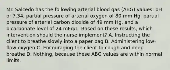 Mr. Salcedo has the following arterial blood gas (ABG) values: pH of 7.34, partial pressure of arterial oxygen of 80 mm Hg, partial pressure of arterial carbon dioxide of 49 mm Hg, and a bicarbonate level of 24 mEq/L. Based on these results, which intervention should the nurse implement? A. Instructing the client to breathe slowly into a paper bag B. Administering low-flow oxygen C. Encouraging the client to cough and deep breathe D. Nothing, because these ABG values are within normal limits.