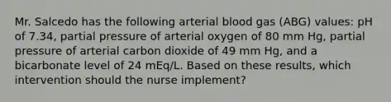 Mr. Salcedo has the following arterial blood gas (ABG) values: pH of 7.34, partial pressure of arterial oxygen of 80 mm Hg, partial pressure of arterial carbon dioxide of 49 mm Hg, and a bicarbonate level of 24 mEq/L. Based on these results, which intervention should the nurse implement?