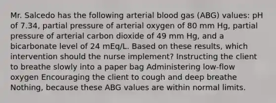 Mr. Salcedo has the following arterial blood gas (ABG) values: pH of 7.34, partial pressure of arterial oxygen of 80 mm Hg, partial pressure of arterial carbon dioxide of 49 mm Hg, and a bicarbonate level of 24 mEq/L. Based on these results, which intervention should the nurse implement? Instructing the client to breathe slowly into a paper bag Administering low-flow oxygen Encouraging the client to cough and deep breathe Nothing, because these ABG values are within normal limits.