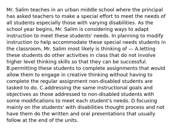 Mr. Salim teaches in an urban middle school where the principal has asked teachers to make a special effort to meet the needs of all students especially those with varying disabilities. As the school year begins, Mr. Salim is considering ways to adapt instruction to meet these students' needs. In planning to modify instruction to help accommodate these special needs students in the classroom, Mr. Salim most likely is thinking of — A.letting these students do other activities in class that do not involve higher level thinking skills so that they can be successful. B.permitting these students to complete assignments that would allow them to engage in creative thinking without having to complete the regular assignment non-disabled students are tasked to do. C.addressing the same instructional goals and objectives as those addressed to non-disabled students with some modifications to meet each student's needs. D.focusing mainly on the students' with disabilities thought process and not have them do the written and oral presentations that usually follow at the end of the units.