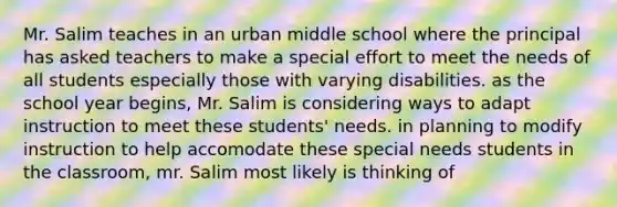 Mr. Salim teaches in an urban middle school where the principal has asked teachers to make a special effort to meet the needs of all students especially those with varying disabilities. as the school year begins, Mr. Salim is considering ways to adapt instruction to meet these students' needs. in planning to modify instruction to help accomodate these special needs students in the classroom, mr. Salim most likely is thinking of